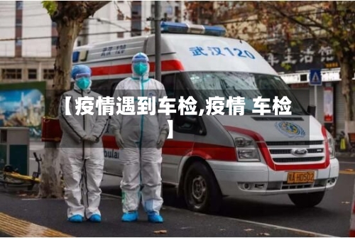 【疫情遇到车检,疫情 车检】-第1张图片